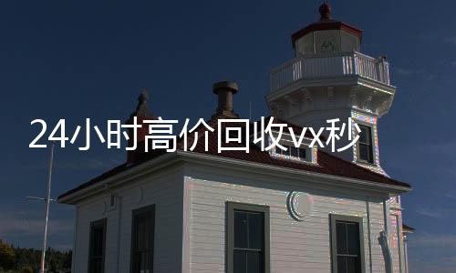 24小时高价回收vvx回收秒结x秒结(高价回收微信500元秒结)